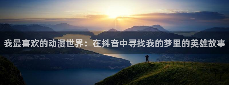 男人动漫天堂在线：我最喜欢的动漫世界：在抖音中寻找我的梦里的英雄故事